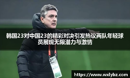韩国23对中国23的精彩对决引发热议两队年轻球员展现无限潜力与激情